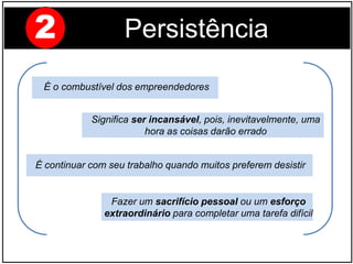 Fazer um sacrifício pessoal ou um esforço
extraordinário para completar uma tarefa difícil
Significa ser incansável, pois, inevitavelmente, uma
hora as coisas darão errado
É o combustível dos empreendedores
É continuar com seu trabalho quando muitos preferem desistir
2 Persistência
 