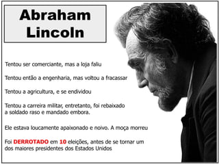 Abraham
Lincoln
Tentou então a engenharia, mas voltou a fracassar
Tentou a carreira militar, entretanto, foi rebaixado
a soldado raso e mandado embora.
Foi DERROTADO em 10 eleições, antes de se tornar um
dos maiores presidentes dos Estados Unidos
Tentou ser comerciante, mas a loja faliu
Tentou a agricultura, e se endividou
Ele estava loucamente apaixonado e noivo. A moça morreu
 