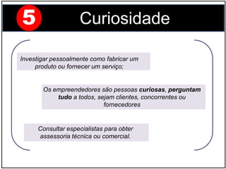 Investigar pessoalmente como fabricar um
produto ou fornecer um serviço;
Os empreendedores são pessoas curiosas, perguntam
tudo a todos, sejam clientes, concorrentes ou
fornecedores
5 Curiosidade
Consultar especialistas para obter
assessoria técnica ou comercial.
 