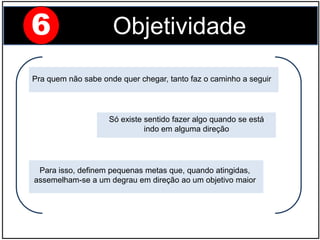 Só existe sentido fazer algo quando se está
indo em alguma direção
Pra quem não sabe onde quer chegar, tanto faz o caminho a seguir
Para isso, definem pequenas metas que, quando atingidas,
assemelham-se a um degrau em direção ao um objetivo maior
6 Objetividade
 