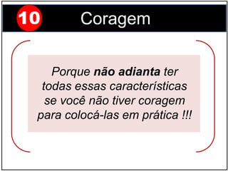 10 Coragem
Porque não adianta ter
todas essas características
se você não tiver coragem
para colocá-las em prática !!!
 