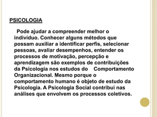 PSICOLOGIA
Pode ajudar a compreender melhor o
indivíduo. Conhecer alguns métodos que
possam auxiliar a identificar perfis, selecionar
pessoas, avaliar desempenhos, entender os
processos de motivação, percepção e
aprendizagem são exemplos de contribuições
da Psicologia nos estudos do Comportamento
Organizacional. Mesmo porque o
comportamento humano é objeto de estudo da
Psicologia. A Psicologia Social contribui nas
análises que envolvem os processos coletivos.
 