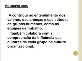 ANTROPOLOGIA
A contribui no entendimento dos
valores, das crenças e das atitudes
de grupos humanos, como as
equipes de trabalho.
Também colabora com a
compreensão da influência das
culturas de cada grupo na cultura
organizacional.
 