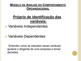 MODELO DE ANALISE DO COMPORTAMENTO
ORGANIZACIONAL
Próprio de identificação das
variáveis:
 Variáveis Independentes
 Variáveis Dependentes
Entender como se estudam essas variáveis
ajudará o dirigente de uma empresa a tomar
decisões.
 