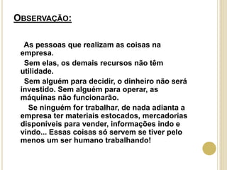 OBSERVAÇÃO:
As pessoas que realizam as coisas na
empresa.
Sem elas, os demais recursos não têm
utilidade.
Sem alguém para decidir, o dinheiro não será
investido. Sem alguém para operar, as
máquinas não funcionarão.
Se ninguém for trabalhar, de nada adianta a
empresa ter materiais estocados, mercadorias
disponíveis para vender, informações indo e
vindo... Essas coisas só servem se tiver pelo
menos um ser humano trabalhando!
 
