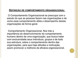 DEFINIÇÃO DE COMPORTAMENTO ORGANIZACIONAL:
O Comportamento Organizacional se preocupa com o
estudo do que as pessoas fazem nas organizações e de
como esse comportamento afeta o desempenho destas
organizações de forma geral.
Comportamento Organizacional, Nos trás a
importância do desenvolvimento do comportamento
humano dentro de uma organização, que busca tratar
com exclusividade seus indivíduos, grupos e de toda
sua estrutura, sobre o comportamento dentro das
organizações, para que haja atitudes e motivação,
assim promover a melhoria da eficácia organizacional.
 