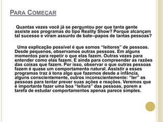 PARA COMEÇAR
Quantas vezes você já se perguntou por que tanta gente
assiste aos programas do tipo Reality Show? Porque alcançam
tal sucesso e viram assunto de bate--papos de tantas pessoas?
Uma explicação possível é que somos “leitores” de pessoas.
Desde pequenos, observamos outras pessoas. Em alguns
momentos para repetir o que elas fazem. Outras vezes para
entender como elas fazem. E ainda para compreender as razões
das coisas que fazem. Por isso, observar o que outras pessoas
fazem é quase um comportamento natural. Assistir a esses
programas traz à tona algo que fazemos desde a infância,
alguns conscientemente, outros inconscientemente: “ler” as
pessoas para tentar prever suas ações e reações. Veremos que
é importante fazer uma boa “leitura” das pessoas, porem a
tarefa de estudar comportamentos apenas parece simples.
 