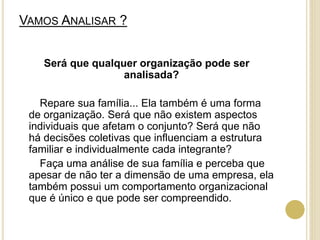 VAMOS ANALISAR ?
Será que qualquer organização pode ser
analisada?
Repare sua família... Ela também é uma forma
de organização. Será que não existem aspectos
individuais que afetam o conjunto? Será que não
há decisões coletivas que influenciam a estrutura
familiar e individualmente cada integrante?
Faça uma análise de sua família e perceba que
apesar de não ter a dimensão de uma empresa, ela
também possui um comportamento organizacional
que é único e que pode ser compreendido.
 