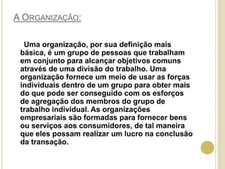 A ORGANIZAÇÃO:
Uma organização, por sua definição mais
básica, é um grupo de pessoas que trabalham
em conjunto para alcançar objetivos comuns
através de uma divisão do trabalho. Uma
organização fornece um meio de usar as forças
individuais dentro de um grupo para obter mais
do que pode ser conseguido com os esforços
de agregação dos membros do grupo de
trabalho individual. As organizações
empresariais são formadas para fornecer bens
ou serviços aos consumidores, de tal maneira
que eles possam realizar um lucro na conclusão
da transação.
 