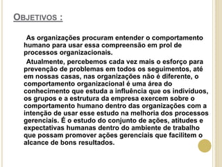 OBJETIVOS :
As organizações procuram entender o comportamento
humano para usar essa compreensão em prol de
processos organizacionais.
Atualmente, percebemos cada vez mais o esforço para
prevenção de problemas em todos os seguimentos, até
em nossas casas, nas organizações não é diferente, o
comportamento organizacional é uma área do
conhecimento que estuda a influência que os indivíduos,
os grupos e a estrutura da empresa exercem sobre o
comportamento humano dentro das organizações com a
intenção de usar esse estudo na melhoria dos processos
gerenciais. É o estudo do conjunto de ações, atitudes e
expectativas humanas dentro do ambiente de trabalho
que possam promover ações gerenciais que facilitem o
alcance de bons resultados.
 