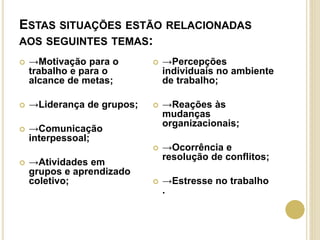 ESTAS SITUAÇÕES ESTÃO RELACIONADAS
AOS SEGUINTES TEMAS:
 →Motivação para o
trabalho e para o
alcance de metas;
 →Liderança de grupos;
 →Comunicação
interpessoal;
 →Atividades em
grupos e aprendizado
coletivo;
 →Percepções
individuais no ambiente
de trabalho;
 →Reações às
mudanças
organizacionais;
 →Ocorrência e
resolução de conflitos;
 →Estresse no trabalho
.
 