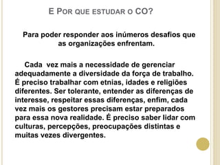 E POR QUE ESTUDAR O CO?
Para poder responder aos inúmeros desafios que
as organizações enfrentam.
Cada vez mais a necessidade de gerenciar
adequadamente a diversidade da força de trabalho.
É preciso trabalhar com etnias, idades e religiões
diferentes. Ser tolerante, entender as diferenças de
interesse, respeitar essas diferenças, enfim, cada
vez mais os gestores precisam estar preparados
para essa nova realidade. É preciso saber lidar com
culturas, percepções, preocupações distintas e
muitas vezes divergentes.
 