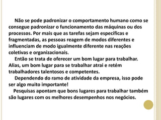 Não se pode padronizar o comportamento humano como se
consegue padronizar o funcionamento das máquinas ou dos
processos. Por mais que as tarefas sejam específicas e
fragmentadas, as pessoas reagem de modos diferentes e
influenciam de modo igualmente diferente nas reações
coletivas e organizacionais.
Então se trata de oferecer um bom lugar para trabalhar.
Alias, um bom lugar para se trabalhar atrai e retém
trabalhadores talentosos e competentes.
Dependendo do ramo de atividade da empresa, isso pode
ser algo muito importante!
Pesquisas apontam que bons lugares para trabalhar também
são lugares com os melhores desempenhos nos negócios.
 
