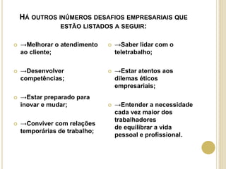HÁ OUTROS INÚMEROS DESAFIOS EMPRESARIAIS QUE
ESTÃO LISTADOS A SEGUIR:
 →Melhorar o atendimento
ao cliente;
 →Desenvolver
competências;
 →Estar preparado para
inovar e mudar;
 →Conviver com relações
temporárias de trabalho;
 →Saber lidar com o
teletrabalho;
 →Estar atentos aos
dilemas éticos
empresariais;
 →Entender a necessidade
cada vez maior dos
trabalhadores
de equilibrar a vida
pessoal e profissional.
 