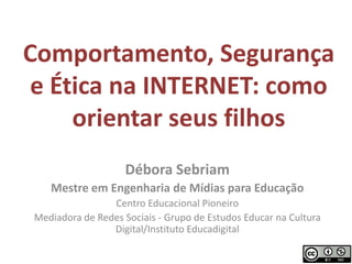 Comportamento, Segurança e Ética na INTERNET: como orientar seus filhos Débora Sebriam Mestre em Engenharia de Mídias para Educação Centro Educacional Pioneiro Mediadora de Redes Sociais - Grupo de Estudos Educar na Cultura Digital/Instituto Educadigital 