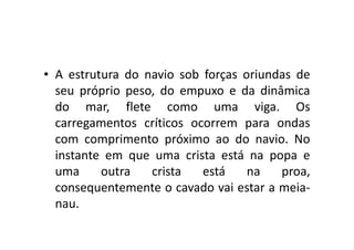 • A estrutura do navio sob forças oriundas de 
seu próprio peso, do empuxo e da dinâmica 
do mar, flete como uma viga. Os 
carregamentos críticos ooccoorrrreemm ppaarraa oonnddaass 
com comprimento próximo ao do navio. No 
instante em que uma crista está na popa e 
uma outra crista está na proa, 
consequentemente o cavado vai estar a meia-nau. 
 