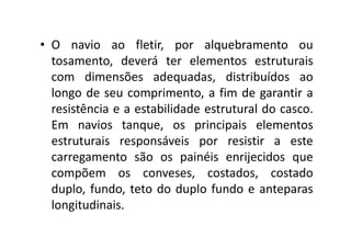 • O navio ao fletir, por alquebramento ou 
tosamento, deverá ter elementos estruturais 
com dimensões adequadas, distribuídos ao 
longo de seu comprimento, a fim de garantir a 
resistência e a estabilidade estrutural do casco. 
Em navios tanque, os pprriinncciippaaiiss eelleemmeennttooss 
estruturais responsáveis por resistir a este 
carregamento são os painéis enrijecidos que 
compõem os conveses, costados, costado 
duplo, fundo, teto do duplo fundo e anteparas 
longitudinais. 
 
