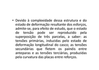 • Devido à complexidade dessa estrutura e do 
estado de deformação resultante dos esforços, 
admite-se, para efeito de estudo, que o estado 
de tensão pode ser reproduzido pela 
superposição de três ppaarrcceellaass,, aa ssaabbeerr:: aass 
tensões primárias, induzidas pelo estado de 
deformação longitudinal do casco; as tensões 
secundárias que fletem os painéis entre 
anteparas e as tensões terciárias, produzidas 
pela curvatura das placas entre reforços. 
 