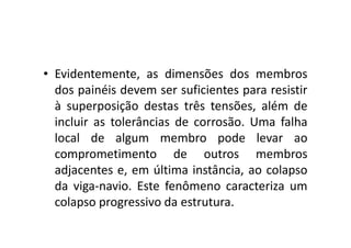 • Evidentemente, as dimensões dos membros 
dos painéis devem ser suficientes para resistir 
à superposição destas três tensões, além de 
incluir as tolerâncias ddee ccoorrrroossããoo.. UUmmaa ffaallhhaa 
local de algum membro pode levar ao 
comprometimento de outros membros 
adjacentes e, em última instância, ao colapso 
da viga-navio. Este fenômeno caracteriza um 
colapso progressivo da estrutura. 
 