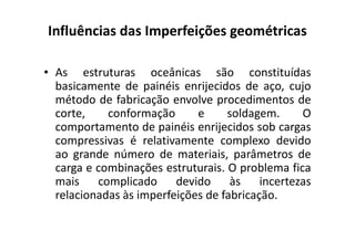 Influências das Imperfeições geométricas 
• As estruturas oceânicas são constituídas 
basicamente de painéis enrijecidos de aço, cujo 
método de fabricação envolve procedimentos de 
corte, conformação e soldagem. O 
comportamento de painéis eennrriijjeecciiddooss ssoobb ccaarrggaass 
compressivas é relativamente complexo devido 
ao grande número de materiais, parâmetros de 
carga e combinações estruturais. O problema fica 
mais complicado devido às incertezas 
relacionadas às imperfeições de fabricação. 
 