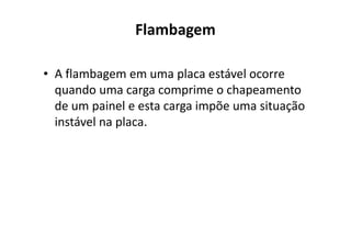 Flambagem 
• A flambagem em uma placa estável ocorre 
quando uma carga comprime o chapeamento 
de um painel e esta carga impõe uma situação 
iinnssttáávveell nnaa ppllaaccaa.. 
 