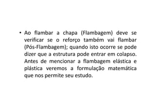 • Ao flambar a chapa (Flambagem) deve se 
verificar se o reforço também vai flambar 
(Pós-Flambagem); quando isto ocorre se pode 
dizer que a estrutura ppooddee eennttrraarr eemm ccoollaappssoo.. 
Antes de mencionar a flambagem elástica e 
plástica veremos a formulação matemática 
que nos permite seu estudo. 
 