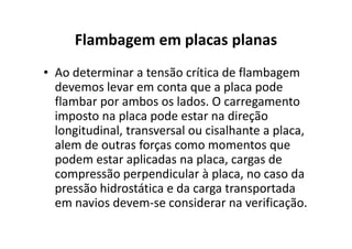 Flambagem em placas planas 
• Ao determinar a tensão crítica de flambagem 
devemos levar em conta que a placa pode 
flambar por ambos os lados. O carregamento 
imposto na placa pode estar na direção 
longitudinal, transversal ou cisalhante aa ppllaaccaa,, 
alem de outras forças como momentos que 
podem estar aplicadas na placa, cargas de 
compressão perpendicular à placa, no caso da 
pressão hidrostática e da carga transportada 
em navios devem-se considerar na verificação. 
 