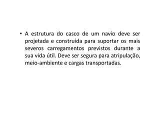 • A estrutura do casco de um navio deve ser 
projetada e construída para suportar os mais 
severos carregamentos previstos durante a 
sua vida útil. Deve ser segura ppaarraa aattrriippuullaaççããoo,, 
meio-ambiente e cargas transportadas. 
 
