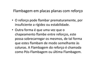Flambagem em placas planas com reforço 
• O reforço pode flambar prematuramente, por 
insuficiente a rígidez ou estabilidade. 
• Outra forma é que uma vez que o 
chapeamento flambe entre rreeffoorrççooss,, eessttee 
possa sobrecarregar os mesmos, de tal forma 
que estes flambam de modo semelhante às 
colunas. A Flambagem do reforço é chamada 
como Pós-Flambagem ou última Flambagem. 
 