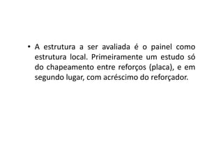 • A estrutura a ser avaliada é o painel como 
estrutura local. Primeiramente um estudo só 
do chapeamento entre reforços (placa), e em 
segundo lugar, com acréscimo ddoo rreeffoorrççaaddoorr.. 
 