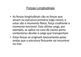 Forças Longitudinais 
• As forças longitudinais são as forças que 
atuam na estrutura primária (viga navio); e 
estas são o momento fletor, força cisalhante e 
momento torcional. Esta última carga, por 
exemplo, se aplica no caso ddee nnaavviiooss ppoorrttaa 
contentores devido à carga que transportam. 
• Estas forças se originam basicamente pelas 
ondas que a estrutura flutuante vai encontrar 
no mar. 
 