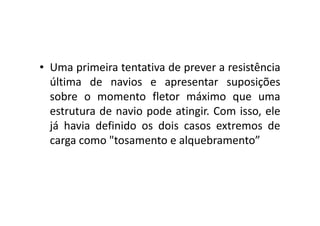 • Uma primeira tentativa de prever a resistência 
última de navios e apresentar suposições 
sobre o momento fletor máximo que uma 
estrutura de navio pode aattiinnggiirr.. CCoomm iissssoo,, eellee 
já havia definido os dois casos extremos de 
carga como "tosamento e alquebramento” 
 