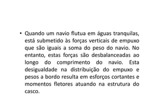• Quando um navio flutua em águas tranquilas, 
está submetido às forças verticais de empuxo 
que são iguais a soma do peso do navio. No 
entanto, estas forças ssããoo ddeessbbaallaanncceeaaddaass aaoo 
longo do comprimento do navio. Esta 
desigualdade na distribuição do empuxo e 
pesos a bordo resulta em esforços cortantes e 
momentos fletores atuando na estrutura do 
casco. 
 