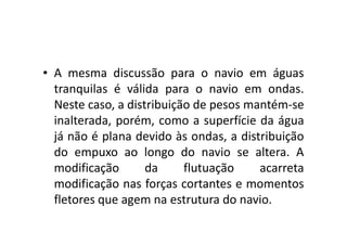 • A mesma discussão para o navio em águas 
tranquilas é válida para o navio em ondas. 
Neste caso, a distribuição de pesos mantém-se 
inalterada, porém, como aa ssuuppeerrffíícciiee ddaa áágguuaa 
já não é plana devido às ondas, a distribuição 
do empuxo ao longo do navio se altera. A 
modificação da flutuação acarreta 
modificação nas forças cortantes e momentos 
fletores que agem na estrutura do navio. 
 
