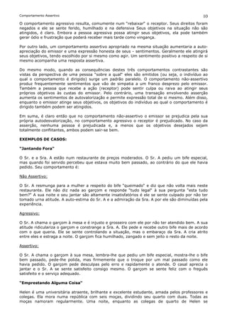 Comportamento Assertivo                                                                      10
O comportamento agressivo resulta, comumente num “rebaixar“ o receptor. Seus direitos foram
negados e ele se sente ferido, humilhado e na defensiva Seus objetivos na situação não são
atingidos, é claro. Embora a pessoa agressiva possa atingir seus objetivos, ela pode também
gerar ódio e frustração que poderá receber mais tarde como vingança.

Por outro lado, um comportamento assertivo apropriado na mesma situação aumentaria a auto-
apreciação do emissor e uma expressão honesta de seus - sentimentos. Geralmente ele atingirá
seus objetivos, tendo escolhido por si mesmo como agir. Um sentimento positivo a respeito de si
mesmo acompanha uma resposta assertiva.

Do mesmo modo, quando as consequências destes três comportamentos contrastantes são
vistas da perspectiva de uma pessoa “sobre a qual“ eles são emitidos (ou seja, o indivíduo ao
qual o comportamento é dirigido) surge um padrão paralelo. O comportamento não-assertivo
produz frequentemente sentimentos que vão de simpatia a um franco desprezo pelo emissor.
Também a pessoa que recebe a ação (receptor) pode sentir culpa ou raiva ao atingir seus
próprios objetivos às custas do emissor. Pelo contrário, uma transação envolvendo asserção
aumenta os sentimentos de autovalorização e permite expressão total de si mesmo. Além disso,
enquanto o emissor atinge seus objetivos, os objetivos do indivíduo ao qual o comportamento é
dirigido também podem ser atingidos.

Em suma, é claro então que no comportamento não-assertivo o emissor se prejudica pela sua
própria autodesvalorização, no comportamento agressivo o receptor é prejudicado. No caso da
asserção, nenhuma pessoa é prejudicada e, a menos que os objetivos desejados sejam
totalmente conflitantes, ambos podem sair-se bem.

EXEMPLOS DE CASOS:

“Jantando Fora“

O Sr. e a Sra. A estão num restaurante de preços moderados. O Sr. A pediu um bife especial,
mas quando foi servido percebeu que estava muito bem passado, ao contrário do que ele havia
pedido. Seu comportamento é:

Não Assertivo:

O Sr. A resmunga para a mulher a respeito do bife “queimado“ e diz que não volta mais neste
restaurante. Ele não diz nada ao garçom e responde “tudo legal“ à sua pergunta “esta tudo
bem?“ A sua noite e seu jantar são altamente insatisfatórios é ele se sente culpado por não ter
tomado urna atitude. A auto-estima do Sr. A e a admiração da Sra. A por ele são diminuídas pela
experiência.

Agressivo:

O Sr. A chama o garçom à mesa e é injusto e grosseiro com ele por não ter atendido bem. A sua
atitude ridiculariza o garçom e constrange a Sra. A. Ele pede e recebe outro bife mais de acordo
com o que queria. Ele se sente controlando a situação, mas o embaraço da Sra. A cria atrito
entre eles e estraga a noite. O garçom fica humilhado, zangado e sem jeito o resto da noite.

Assertivo:

O Sr. A chama o garçom à sua mesa, lembra-lhe que pediu um bife especial, mostra-lhe o bife
bem passado, pede-lhe polida, mas firmemente que o troque por um mal passado como ele
havia pedido. O garçom pede desculpas pelo erro e rapidamente o atende. O casal aprecia o
jantar e o Sr. A se sente satisfeito consigo mesmo. O garçom se sente feliz com o freguês
satisfeito e o serviço adequado.

“Emprestando Alguma Coisa“

Helen é uma universitária atraente, brilhante e excelente estudante, amada pelos professores e
colegas. Ela mora numa república com seis moças, dividindo seu quarto com duas. Todas as
moças namoram regularmente. Uma noite, enquanto as colegas de quarto de Helen se
 