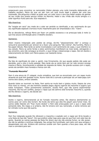 Comportamento Assertivo                                                                        11
preparavam para encontrar os namorados (Helen planeja uma noite tranqüila elaborando um
trabalho escolar), Maria diz que vai sair com um cara muito legal e espera dar uma boa
impressão. Ela pergunta a Helen se pode usar um colar novo e caro que Helen acabou de ganhar
de seu irmão que presta serviço militar na Marinha. Helen e seu irmão são muito amigos e o
colar significa muito para ela. Sua resposta é:

Não-Assertiva:

Ela “engole em seco“ seu medo de o colar ser perdido ou danificado, e seu sentimento de que
seu significado especial o tornava muito importante para ser emprestado e diz: “Claro“.

Ela se desvaloriza, reforça Maria por fazer um pedido excessivo e se preocupa toda à noite (o
que traz pouca contribuição para o trabalho escolar).

Agressiva:

Helen mostra indignação pelo pedido da amiga, diz-lhe “absolutamente não“ e começa a
censurá-la severamente por atrever-se a fazer uma pergunta “tão cretina“. Ela humilha, Maria e
faz papel ridículo. Mais tarde se sente incomodada e com sentimento de culpa, o que interfere no
seu estudo. Maria se sente ferida e estes sentimentos manifestam-se mais tarde, estragando o
seu encontro, pois não consegue se divertir, o que intriga e desencoraja o rapaz. Daí em diante o
relacionamento de Helen com Maria passa a ser bastante tenso.

Assertiva:

Ela fala do significado do colar e, gentil, mas firmemente, diz que aquele pedido não pode ser
atendido, pois a jóia é muito pessoal. Mais tarde ela se sente bem por ter sido sincera consigo
mesma e Maria, reconhecendo a validade da resposta de Helen, faz grande sucesso com o rapaz,
sendo ela também mais honesta e franca com ele.

“Fumando Maconha“

Pam é uma aluna do 3° colegial, muito simpática, que tem se encontrado com um rapaz muito
atraente do qual tem gostado muito. Numa noite ele a convida a participar de um bate-papo com
outros dois casais, ambos casados.

Quando todos se reuniram na festa, Pam sentiu-se muito bem e gostou muito. Depois de uma
hora mais ou menos, um dos homens casados pegou alguns cigarros de maconha e sugeriu que
todos fumassem. Todos prontamente aceitaram, exceto Pam, que não queria experimentar
maconha. Ela fica em conflito, porque o rapaz que ela admira está fumando maconha e, quando
ele lhe oferece o cigarro, ela decide ser:

Não-Assertiva:

Aceita o cigarro, demonstrando já ter fumado maconha antes. Ela observa atentamente os
outros para ver como eles fumam. No fundo ela teme que eles lhe peçam para fumar mais. Os
outros estão falando em “ficar muito doidos“ e Pam está preocupada com o que o rapaz está
pensando dela. Ela negou a si própria, não foi sincera com seu namorado, e sente remorso por
ter entrado numa que não queria.

Agressiva:

Pam fica indignada quando lhe oferecem a maconha e explode com o rapaz por tê-la levado a
uma festa de tipo tão “baixo“. Diz que prefere voltar logo para casa do que ficar com este tipo de
gente. Quando as outras pessoas da festa lhe dizem que ela não precisa fumar, se não quiser,
ela não se satisfaz e continua indignada. Seu amigo fica humilhado, sem jeito com seus amigos e
desapontado com ela. Embora ele continue cordial com Pam quando a leva para casa, ele não
mais a convidará para sair.
 