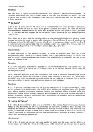 Comportamento Assertivo                                                                        12
Assertiva:

Pam não aceita o cigarro, dizendo simplesmente: “Não, obrigada. Não estou com vontade“. Ela
continua, explicando que nunca fumou antes e que não tem vontade de fazê-lo. Diz que
preferiria que os outros não fumassem, mas reconhece o direito que eles têm de fazer suas
próprias escolhas.

“A Gorducha“

O Sr. e Sra. B estão casados há nove anos e recentemente vêm tendo problemas conjugais,
porque ele insiste em que ela está muito gorda e precisa emagrecer. Ele volta ao assunto
constantemente, dizendo-lhe que ela não é mais a mesma mulher com quem se casou (que tinha
50 Kg), que este excesso de peso lhe faz mal para a saúde, que ela é um mau exemplo para as
crianças, etc.

Além disso, ele a goza, dizendo que ela está uma bola, olha apaixonadamente para as moças
magras, comentando sobre o quanto são atraentes, e faz referências à sua má aparência na
frente dos amigos. Nos últimos três meses o Sr. B tem se comportado desta maneira e a Sra. B
já está terrivelmente contrariada. Ela tem tentado perder peso nestes três meses, mas sem
muito sucesso. Seguindo a onda recente de críticas do Sr. B, a Sra. B é:

Não-Assertiva:

Ela pede desculpas por seu excesso de peso, às vezes se desculpa sem convicção, outras
simplesmente aceita calada as críticas do marido. Interiormente ela sente raiva do marido pela
sua “encheção“ e culpa-se pelo excesso de peso. Sua ansiedade torna mais difícil para ela perder
peso, e a briga continua.

Agressiva:

A Sra. B faz frequentes comentários, dizendo que seu marido também não vale grande coisa. Ela
menciona o fato de que à noite ele cai no sono no sofá é um péssimo parceiro sexual e não lhe
dá atenção suficiente.

Estas coisas não têm nada a ver com o problema, mas      a Sra. B. continua. Ela queixa-se de que
ele a humilha na frente das crianças e amigos mais       chegados e age como um “velho sem-
vergonha“ pelo modo que olha as mocas atraentes. Na      sua raiva ela só consegue ferir o Sr. B e
construir uma barreira entre eles, defendendo-se com o   contra-ataque.

Assertiva:

A Sra. B. procura o marido numa hora em que ele está sozinho e não será interrompido, então
lhe diz que sente que ele está certo com relação à sua necessidade de perder peso, mas que não
gosta da sua maneira de colocar o problema. Diz que está fazendo o melhor que pode e que está
sendo duro perder peso e manter o regime. Ele compreende a ineficácia de ficar repisando o
assunto e decidem trabalhar juntos num plano no qual ele vai reforçá-la sistematicamente por
seus esforços em perder peso.

“O Menino do Vizinho“

O Sr. e Sra. E têm um filho de dois anos e uma filha de dois meses. Recentemente, por diversas
noites, o filho do vizinho, de 17 anos, tem ficado em seu carro, ao lado da casa, ouvindo som
altíssimo. Ele começa exatamente na hora em que as duas crianças do casal E se recolhem para
dormir, exatamente ao lado da casa onde o rapaz ouve as músicas. A música alta acorda as
crianças toda noite e é impossível para os pais fazê-las dormir, enquanto a música continua. O
casal E está incomodado e decide ser:

Não-Assertivo:

O Sr. e Sra. E levam as crianças para seu quarto, do outro lado da casa, esperam até que a
música cesse, por volta de 1 hora da madrugada, então transferem as crianças para o quarto
 