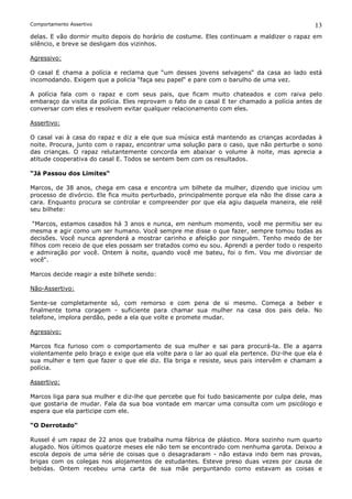 Comportamento Assertivo                                                                       13
delas. E vão dormir muito depois do horário de costume. Eles continuam a maldizer o rapaz em
silêncio, e breve se desligam dos vizinhos.

Agressivo:

O casal E chama a polícia e reclama que “um desses jovens selvagens“ da casa ao lado está
incomodando. Exigem que a policia “faça seu papel“ e pare com o barulho de uma vez.

A polícia fala com o rapaz e com seus pais, que ficam muito chateados e com raiva pelo
embaraço da visita da polícia. Eles reprovam o fato de o casal E ter chamado a polícia antes de
conversar com eles e resolvem evitar qualquer relacionamento com eles.

Assertivo:

O casal vai à casa do rapaz e diz a ele que sua música está mantendo as crianças acordadas à
noite. Procura, junto com o rapaz, encontrar uma solução para o caso, que não perturbe o sono
das crianças. O rapaz relutantemente concorda em abaixar o volume à noite, mas aprecia a
atitude cooperativa do casal E. Todos se sentem bem com os resultados.

“Já Passou dos Limites“

Marcos, de 38 anos, chega em casa e encontra um bilhete da mulher, dizendo que iniciou um
processo de divórcio. Ele fica muito perturbado, principalmente porque ela não lhe disse cara a
cara. Enquanto procura se controlar e compreender por que ela agiu daquela maneira, ele relê
seu bilhete:

 “Marcos, estamos casados há 3 anos e nunca, em nenhum momento, você me permitiu ser eu
mesma e agir como um ser humano. Você sempre me disse o que fazer, sempre tomou todas as
decisões. Você nunca aprenderá a mostrar carinho e afeição por ninguém. Tenho medo de ter
filhos com receio de que eles possam ser tratados como eu sou. Aprendi a perder todo o respeito
e admiração por você. Ontem à noite, quando você me bateu, foi o fim. Vou me divorciar de
você“.

Marcos decide reagir a este bilhete sendo:

Não-Assertivo:

Sente-se completamente só, com remorso e com pena de si mesmo. Começa a beber e
finalmente toma coragem - suficiente para chamar sua mulher na casa dos pais dela. No
telefone, implora perdão, pede a ela que volte e promete mudar.

Agressivo:

Marcos fica furioso com o comportamento de sua mulher e sai para procurá-la. Ele a agarra
violentamente pelo braço e exige que ela volte para o lar ao qual ela pertence. Diz-lhe que ela é
sua mulher e tem que fazer o que ele diz. Ela briga e resiste, seus pais intervêm e chamam a
polícia.

Assertivo:

Marcos liga para sua mulher e diz-lhe que percebe que foi tudo basicamente por culpa dele, mas
que gostaria de mudar. Fala da sua boa vontade em marcar uma consulta com um psicólogo e
espera que ela participe com ele.

“O Derrotado“

Russel é um rapaz de 22 anos que trabalha numa fábrica de plástico. Mora sozinho num quarto
alugado. Nos últimos quatorze meses ele não tem se encontrado com nenhuma garota. Deixou a
escola depois de uma série de coisas que o desagradaram - não estava indo bem nas provas,
brigas com os colegas nos alojamentos de estudantes. Esteve preso duas vezes por causa de
bebidas. Ontem recebeu urna carta de sua mãe perguntando como estavam as coisas e
 