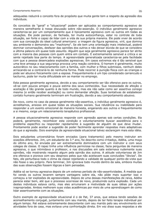 Comportamento Assertivo                                                                       16
adequadas reduzirá o conceito fora de propósito que muita gente tem a respeito da agressão dos
indivíduos.

Os conceitos de “geral“ e “situacional“ podem ser aplicados ao comportamento agressivo de
maneira semelhante à nossa discussão sobre não-asserção. O indivíduo geralmente agressivo
caracteriza-se por um comportamento que é tipicamente agressivo com os outros em todas as
situações. Ele pode parecer, de fachada, ter muita autoconfiança, estar no controle de toda
situação, ser forte e capaz de lidar com a vida de sua própria maneira. Ele pode viver de acordo
com sua concepção do ideal cultural americano: a imagem da figura agressiva, viril, que domina
seu ambiente e demonstra seu “machismo“. Se ele tem uma orientação mais intelectual, poderá
dominar conversações, desfazer das opiniões dos outros e não deixar dúvida de que se considera
a última palavra em quase todo assunto. Alguém que seja geralmente agressivo parece ter atrito
com a maioria das pessoas com quem entra em contato. E extremamente sensível a critica e se
sente rejeitado boa parte do tempo. A agressividade generalizada caracteriza-se pela facilidade
com que a pessoa desencadeia explosões agressivas. Em casos extremos ela é tão sensível que
uma leve ameaça a sua segurança provoca uma reação contrária. O homem é geralmente, muito
autocrático no seu relacionamento com a família, com mulher e filhos submissos, nenhum deles
arriscando-se a contrariá-lo de nenhuma forma. Pode recorrer à punição física com as crianças e
pode ser abusivo fisicamente com a esposa. Frequentemente é um tipo considerado carrancudo e
taciturno, pode ter muita dificuldade em se manter no emprego.

Esta pessoa geralmente agressiva, devido a seu comportamento ser tão ofensivo para os outros,
vê-se com poucos amigos e pouca estima dos seus conhecidos. Sua necessidade de afeição e
aceitação é tão grande quanto à de todo mundo, mas ela não sabe como ser assertiva consigo
mesma (e então receber aceitação) ou como demandar afeição. Suas tentativas de estabelecer
contato humano geralmente terminam em frustração, devido a seu comportamento abusivo.

De novo, como no caso da pessoa geralmente não-assertiva, o indivíduo geralmente agressivo é,
acreditamos, ansioso em quase todas as situações sociais. Sua relutância ou inabilidade para
responder a um evento emocional de maneira honesta, enganando aos outros e frequentemente
a si mesmo, exige um relacionamento terapêutico profissional.

A pessoa situacionalmente agressiva responde com agressão apenas sob certas condições. Ela
poderá, geralmente, reconhecer esta condição e voluntariamente buscar assistência para o
problema específico ou responder rapidamente à sugestão de alguém de que deve mudar.
Prontamente pode aceitar a sugestão de poder facilmente aprender respostas mais adaptativas
do que a agressão. Dois exemplos de agressividade situacional talvez esclareçam mais esta idéia.

Dois estudantes universitários foram enviados (para tratamento) pelo mesmo instrutor em
ocasiões diferentes. Jim, um estudante do 3.° ano, foi descrito como irritadiço, Adélia, uma moça
do último ano, foi enviada por ser extremamente dominadora com um instrutor e com seus
colegas de classe. O rapaz tinha uma influência perniciosa na classe, fazia perguntas de maneira
agressiva, o que intimidava o professor, e nas discussões em sala externava rudemente suas
opiniões, não mostrando respeito algum pela opinião dos outros. A atitude voluntariosa de Jim
era ofensiva e piorava com seu desprezo pelos que não aceitavam suas conclusões “óbvias“. De
fato, ele perturbava todo o clima da classe rejeitando a validade de qualquer ponto-de-vista que
não fosse o seu próprio. Para terminar, Jim ignorava todo mundo dentro da sala, embora muitas
das suas observações fossem lógicas e bem pensadas.

Adélia só se tornou agressiva depois de um extenso período de não-assertividades. À medida que
foi vendo os outros levarem sempre vantagens sobre ela, não pôde mais suportar isso e
começou a ter explosões de agressividade. Depois de uma dessas manifestações de raiva, Adélia
parecia estar bem, até que o processo ocorresse de novo, produzindo outra explosão. Cada um
destes indivíduos estava certo, mas eles arruinaram a motividade de suas idéias por ações
inapropriadas. Ambos melhoram suas vidas acadêmicas por meio de uma aprendizagem de como
lidar assertivamente com as situações.

Outro exemplo de agressividade situacional é o de Pat, 37 anos, que estava tendo sessões de
aconselhamento conjugal, juntamente com seu marido, depois de ter feito terapia individual por
algum tempo. Pat estava extremamente descontente com seu marido pelo seu envolvimento em
atividades fora de casa, mas evitava uma confrontação direta. Em vez disso suas respostas a ele
 