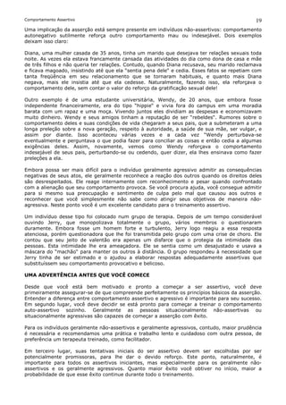 Comportamento Assertivo                                                                      19
Uma implicação da asserção está sempre presente em indivíduos não-assertivos: comportamento
autonegativo sutilmente reforça outro comportamento mau ou indesejável. Dois exemplos
deixam isso claro:

Diana, uma mulher casada de 35 anos, tinha um marido que desejava ter relações sexuais toda
noite. As vezes ela estava francamente cansada das atividades do dia como dona de casa e mãe
de três filhos e não queria ter relações. Contudo, quando Diana recusava, seu marido reclamava
e ficava magoado, insistindo até que ela “sentia pena dele“ e cedia. Esses fatos se repetiam com
tanta freqüência em seu relacionamento que se tornaram habituais, e quanto mais Diana
negava, mais ele insistia até que ela cedesse. Naturalmente, fazendo isso, ela reforçava o
comportamento dele, sem contar o valor do reforço da gratificação sexual dele!

Outro exemplo é de uma estudante universitária, Wendy, de 20 anos, que embora fosse
independente financeiramente, era do tipo “hippie“ e vivia fora do campus em uma moradia
barata com um rapaz e uma moça. Vivendo juntos eles dividiam as despesas e economizavam
muito dinheiro. Wendy e seus amigos tinham a reputação de ser “rebeldes“. Rumores sobre o
comportamento deles e suas condições de vida chegaram a seus pais, que a submeteram a uma
longa preleção sobre a nova geração, respeito à autoridade, a saúde de sua mãe, ser vulgar, e
assim por diante. Isso aconteceu várias vezes e a cada vez “Wendy perturbava-se
eventualmente e perguntava o que podia fazer para conciliar as coisas e então cedia a algumas
exigências deles. Assim, novamente, vemos como Wendy reforçava o comportamento
indesejável de seus pais, perturbando-se ou cedendo, quer dizer, ela lhes ensinava como fazer
preleções a ela.

Embora possa ser mais difícil para o indivíduo geralmente agressivo admitir as consequências
negativas de seus atos, ele geralmente reconhece a reação dos outros quando os direitos deles
são desrespeitados. Ele reage internamente com reconhecimento e pesar quando confrontado
com a alienação que seu comportamento provoca. Se você procura ajuda, você consegue admitir
para si mesmo sua preocupação e sentimento de culpa pelo mal que causou aos outros e
reconhecer que você simplesmente não sabe como atingir seus objetivos de maneira não-
agressiva. Neste ponto você é um excelente candidato para o treinamento assertivo.

Um indivíduo desse tipo foi colocado num grupo de terapia. Depois de um tempo considerável
ouvindo Jerry, que monopolizava totalmente o grupo, vários membros o questionaram
duramente. Embora fosse um homem forte e turbulento, Jerry logo reagiu a essa resposta
atenciosa, porém questionadora que lhe foi transmitida pelo grupo com uma crise de choro. Ele
contou que seu jeito de valentão era apenas um disfarce que o protegia da intimidade das
pessoas. Esta intimidade lhe era ameaçadora. Ele se sentia como um desajustado e usava a
máscara do “machão“ para manter os outros à distância. O grupo respondeu à necessidade que
Jerry tinha de ser estimado e o ajudou a elaborar respostas adequadamente assertivas que
substituíssem seu comportamento provocativo e belicoso.

UMA ADVERTÊNCIA ANTES QUE VOCÊ COMECE

Desde que você está bem motivado e pronto a começar a ser assertivo, você deve
primeiramente assegurar-se de que compreende perfeitamente os princípios básicos da asserção.
Entender a diferença entre comportamento assertivo e agressivo é importante para seu sucesso.
Em segundo lugar, você deve decidir se está pronto para começar a treinar o comportamento
auto-assertivo sozinho. Geralmente as pessoas situacionalmente não-assertivas ou
situacionalmente agressivas são capazes de começar a asserção com êxito.

Para os indivíduos geralmente não-assertivos e geralmente agressivos, contudo, maior prudência
é necessária e recomendamos uma prática e trabalho lento e cuidadoso com outra pessoa, de
preferência um terapeuta treinado, como facilitador.

Em terceiro lugar, suas tentativas iniciais do ser assertivo devem ser escolhidas por ser
potencialmente promissoras, para lhe dar o devido reforço. Este ponto, naturalmente, é
importante para todos os assertivos iniciantes, mas especialmente para os geralmente não-
assertivos e os geralmente agressivos. Quanto maior êxito você obtiver no início, maior a
probabilidade de que esse êxito continue durante todo o treinamento.
 
