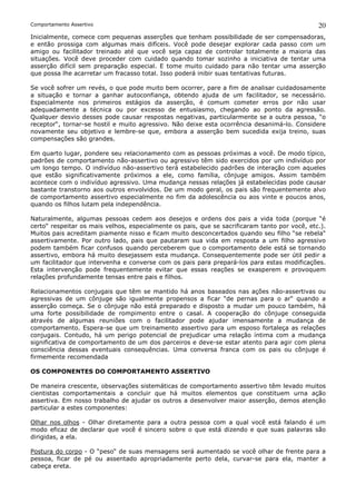Comportamento Assertivo                                                                        20
Inicialmente, comece com pequenas asserções que tenham possibilidade de ser compensadoras,
e então prossiga com algumas mais difíceis. Você pode desejar explorar cada passo com um
amigo ou facilitador treinado até que você seja capaz de controlar totalmente a maioria das
situações. Você deve proceder com cuidado quando tomar sozinho a iniciativa de tentar uma
asserção difícil sem preparação especial. E tome muito cuidado para não tentar uma asserção
que possa lhe acarretar um fracasso total. Isso poderá inibir suas tentativas futuras.

Se você sofrer um revés, o que pode muito bem ocorrer, pare a fim de analisar cuidadosamente
a situação e tornar a ganhar autoconfiança, obtendo ajuda de um facilitador, se necessário.
Especialmente nos primeiros estágios da asserção, é comum cometer erros por não usar
adequadamente a técnica ou por excesso de entusiasmo, chegando ao ponto da agressão.
Qualquer desvio desses pode causar respostas negativas, particularmente se a outra pessoa, “o
receptor“, tornar-se hostil e muito agressivo. Não deixe esta ocorrência desanimá-lo. Considere
novamente seu objetivo e lembre-se que, embora a asserção bem sucedida exija treino, suas
compensações são grandes.

Em quarto lugar, pondere seu relacionamento com as pessoas próximas a você. De modo típico,
padrões de comportamento não-assertivo ou agressivo têm sido exercidos por um indivíduo por
um longo tempo. O indivíduo não-assertivo terá estabelecido padrões de interação com aqueles
que estão significativamente próximos a ele, como família, cônjuge amigos. Assim também
acontece com o indivíduo agressivo. Uma mudança nessas relações já estabelecidas pode causar
bastante transtorno aos outros envolvidos. De um modo geral, os pais são frequentemente alvo
de comportamento assertivo especialmente no fim da adolescência ou aos vinte e poucos anos,
quando os filhos lutam pela independência.

Naturalmente, algumas pessoas cedem aos desejos e ordens dos pais a vida toda (porque “é
certo“ respeitar os mais velhos, especialmente os pais, que se sacrificaram tanto por você, etc.).
Muitos pais acreditam piamente nisso e ficam muito desconcertados quando seu filho “se rebela“
assertivamente. Por outro lado, pais que pautaram sua vida em resposta a um filho agressivo
podem também ficar confusos quando perceberem que o comportamento dele está se tornando
assertivo, embora há muito desejassem esta mudança. Consequentemente pode ser útil pedir a
um facilitador que intervenha e converse com os pais para prepará-los para estas modificações.
Esta intervenção pode frequentemente evitar que essas reações se exasperem e provoquem
relações profundamente tensas entre pais e filhos.

Relacionamentos conjugais que têm se mantido há anos baseados nas ações não-assertivas ou
agressivas de um cônjuge são igualmente propensos a ficar “de pernas para o ar“ quando a
asserção começa. Se o cônjuge não está preparado e disposto a mudar um pouco também, há
uma forte possibilidade de rompimento entre o casal. A cooperação do cônjuge conseguida
através de algumas reuniões com o facilitador pode ajudar imensamente a mudança de
comportamento. Espera-se que um treinamento assertivo para um esposo fortaleça as relações
conjugais. Contudo, há um perigo potencial de prejudicar uma relação íntima com a mudança
significativa de comportamento de um dos parceiros e deve-se estar atento para agir com plena
consciência dessas eventuais consequências. Uma conversa franca com os pais ou cônjuge é
firmemente recomendada

OS COMPONENTES DO COMPORTAMENTO ASSERTIVO

De maneira crescente, observações sistemáticas de comportamento assertivo têm levado muitos
cientistas comportamentais a concluir que há muitos elementos que constituem urna ação
assertiva. Em nosso trabalho de ajudar os outros a desenvolver maior asserção, demos atenção
particular a estes componentes:

Olhar nos olhos - Olhar diretamente para a outra pessoa com a qual você está falando é um
modo eficaz de declarar que você é sincero sobre o que está dizendo e que suas palavras são
dirigidas, a ela.

Postura do corpo - O “peso“ de suas mensagens será aumentado se você olhar de frente para a
pessoa, ficar de pé ou assentado apropriadamente perto dela, curvar-se para ela, manter a
cabeça ereta.
 