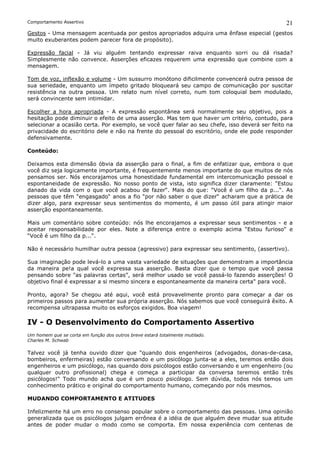 Comportamento Assertivo                                                                        21
Gestos - Uma mensagem acentuada por gestos apropriados adquira uma ênfase especial (gestos
muito exuberantes podem parecer fora de propósito).

Expressão facial - Já viu alguém tentando expressar raiva enquanto sorri ou dá risada?
Simplesmente não convence. Asserções eficazes requerem uma expressão que combine com a
mensagem.

Tom de voz, inflexão e volume - Um sussurro monótono dificilmente convencerá outra pessoa de
sua seriedade, enquanto um ímpeto gritado bloqueará seu campo de comunicação por suscitar
resistência na outra pessoa. Um relato num nível correto, num tom coloquial bem modulado,
será convincente sem intimidar.

Escolher a hora apropriada - A expressão espontânea será normalmente seu objetivo, pois a
hesitação pode diminuir o efeito de uma asserção. Mas tem que haver um critério, contudo, para
selecionar a ocasião certa. Por exemplo, se você quer falar ao seu chefe, isso deverá ser feito na
privacidade do escritório dele e não na frente do pessoal do escritório, onde ele pode responder
defensivamente.

Conteúdo:

Deixamos esta dimensão óbvia da asserção para o final, a fim de enfatizar que, embora o que
você diz seja logicamente importante, é frequentemente menos importante do que muitos de nós
pensamos ser. Nós encorajamos uma honestidade fundamental em intercomunicação pessoal e
espontaneidade de expressão. No nosso ponto de vista, isto significa dizer claramente: “Estou
danado da vida com o que você acabou de fazer“. Mais do que: “Você é um filho da p...“. As
pessoas que têm “engasgado“ anos a fio “por não saber o que dizer“ acharam que a prática de
dizer algo, para expressar seus sentimentos do momento, é um passo útil para atingir maior
asserção espontaneamente.

Mais um comentário sobre conteúdo: nós lhe encorajamos a expressar seus sentimentos - e a
aceitar responsabilidade por eles. Note a diferença entre o exemplo acima “Estou furioso“ e
“Você é um filho da p...“.

Não é necessário humilhar outra pessoa (agressivo) para expressar seu sentimento, (assertivo).

Sua imaginação pode levá-lo a uma vasta variedade de situações que demonstram a importância
da maneira pe!a qual você expressa sua asserção. Basta dizer que o tempo que você passa
pensando sobre "as palavras certas”, será melhor usado se você passá-lo fazendo asserções! O
objetivo final é expressar a si mesmo sincera e espontaneamente da maneira certa" para você.

Pronto, agora? Se chegou até aqui, você está provavelmente pronto para começar a dar os
primeiros passos para aumentar sua própria asserção. Nós sabemos que você conseguirá êxito. A
recompensa ultrapassa muito os esforços exigidos. Boa viagem!

IV - O Desenvolvimento do Comportamento Assertivo
Um homem que se corta em função dos outros breve estará totalmente mutilado.
Charles M. Schwab

Talvez você já tenha ouvido dizer que "quando dois engenheiros (advogados, donas-de-casa,
bombeiros, enfermeiras) estão conversando e um psicólogo junta-se a eles, teremos então dois
engenheiros e um psicólogo, nas quando dois psicólogos estão conversando e um engenheiro (ou
qualquer outro profissional) chega e começa a participar da conversa teremos então três
psicólogos!" Todo mundo acha que é um pouco psicólogo. Sem dúvida, todos nós temos um
conhecimento prático e original do comportamento humano, começando por nós mesmos.

MUDANDO COMPORTAMENTO E ATITUDES

Infelizmente há um erro no consenso popular sobre o comportamento das pessoas. Uma opinião
generalizada que os psicólogos julgam errônea é a idéia de que alguém deve mudar sua atitude
antes de poder mudar o modo como se comporta. Em nossa experiência com centenas de
 