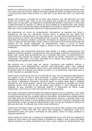 Comportamento Assertivo                                                                       22
clientes em treinamento clínico assertivo, e no feedback de alguns dos milhares de leitores deste
livro, assim como de inúmeros relatórios de nossos colegas em prática psicológica ficou claro que
o comportamento pode mudar primeiro e é mais fácil e mais eficaz agir assim, na maioria dos
casos.

Quando você começar o processo de se tornar mais assertivo, nós não pediremos que você
acorde uma manhã e diga: "Hoje. eu sou uma pessoa nova e assertiva!" Ao invés disso, você
achará aqui um guia para uma mudança de comportamento gradual e sistemática. A chave para
o desenvolvimento da asserção é a prática de novos padrões de comportamento. Este capítulo
destina-se a guiá-lo através dos passos necessários em tal prática e demonstrar-lhe como você
pode usar o novo comportamento assertivo no relacionamento com os outros.

Nós observamos um círculo de comportamento não-assertivo ou agressivo que tende a
perpetrar-se, até que uma intervenção decisiva ocorra. A pessoa que tem agido não-
assertivamente ou agressivamente em suas relações por um longo período geralmente tem um
baixo conceito de si mesma. Seu comportamento com os outros - abusivo ou de autonegação - é
respondido com desprezo, desdém ou abandono. Ela observa as respostas e diz para si mesma:
"Veja, eu sabia que não valia nada". Vendo o baixo conceito que faz de si mesma confirmado, ela
persiste em seu padrão inadequado de comportamento. Assim o circulo se fecha:
comportamento inadequado, feedback negativo, atitude de auto depreciação, comportamento
inadequado.

O componente mais prontamente observável deste padrão é o próprio comportamento. Nós
podemos facilmente perceber o comportamento claro em oposição a atitudes e sentimentos que
podem estar ocultos atrás da fachada que nos é mostrada. Além disso, o comportamento é o
componente mais passível de mudança. Nossos esforços de facilitar melhoraram as relações
interpessoais. Além disso, uma maior valorização de si mesmo como pessoa surgirá com a
mudança de seus padrões de comportamento.

Nós achamos que o círculo pode ser reverso, iniciando-se uma seqüência positiva: o
comportamento mais adequadamente assertivo (auto-valorização) ganha mais respostas
positivas dos outros, este feedback positivo leva a uma avaliação positiva de si mesmo ("Puxa,
as pessoas estão me tratando como alguém de valor!"), e os sentimentos melhorados sobre si
mesmo resultam em asserções futuras.

Harold estava convencido há anos de sua total falta de valor. Ele era totalmente dependente de
sua esposa no que se refere a apoio emocional, e, embora tivesse muito boa aparência e
habilidade de expressar-se bem, não tinha amigos. Imaginem seu completo desespero quando
sua esposa o abandonou! Felizmente, Harold já estava na terapia nessa época e desejava
relacionar-se com outras pessoas. Quando suas primeiras tentativas de asserção com jovens
atraentes tiveram mais êxito do que ele jamais ousou esperar, o valor reforçador de tais
respostas às suas asserções foi altamente positivo! O autoconceito de Harold mudou
rapidamente, e ele tornou-se muito mais assertivo em várias situações.

Nem todos, certamente, experimentarão tão rápidos progressos em sua asserção, e nem todas
as asserções têm pleno êxito. O sucesso quase sempre requer muita paciência e depende de um
processo gradual de lidar com situações cada vez mais difíceis. No entanto este exemplo enfatiza
uma regra geral que encontramos ao facilitar comportamento assertivo: a asserção tende a ser
compensadora por si mesma. É muito agradável sentir que os outros começam a responder mais
atenciosamente, atingir seu ideal de relacionamento, fazer com que as situações se resolvam do
jeito que você quer, E você pode fazer testas coisas acontecerem!

Comece com asserções simples, nas quais você esteja certo de ser bem sucedido. Assim ganhará
mais confiança e treino para lidar com outras mais complexas. É geralmente muito útil e
reconfortante contar com ajuda e orientação de outra pessoa, talvez um amigo, professor ou
terapeuta profissional.

Tenha sempre em mente que a mudança de comportamento leva a uma série de mudanças de
atitude em você mesmo e de outras pessoas e situações em relação a você. A parte final desse
capítulo apresenta os passos necessários para levar a esta mudança de comportamento. Leia
 