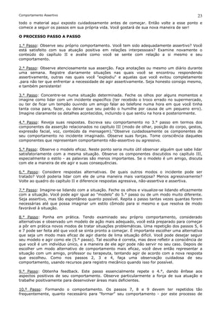 Comportamento Assertivo                                                                       23
todo o material aqui exposto cuidadosamente antes de começar. Então volte a esse ponto e
comece a seguir os passos em sua própria vida. Você gostará de sua nova maneira de ser!

O PROCESSO PASSO A PASSO

1.° Passo: Observe seu próprio comportamento. Você tem sido adequadamente assertivo? Você
está satisfeito com sua atuação positiva em relações interpessoais? Examine novamente o
conteúdo do capítulo II e avalie como você se sente com relação a si mesmo e seu
comportamento.

2.° Passo: Observe atenciosamente sua asserção. Faça anotações ou mesmo um diário durante
uma semana. Registre diariamente situações nas quais você se encontrou respondendo
assertivamente, outras nas quais você "explodiu" e aquelas que você evitou completamente
.para não ter que enfrentar a necessidade de agir assertivamente. Seja honesto consigo mesmo,
e também persistente!

3.° Passo: Concentre-se numa situação determinada. Feche os olhos por alguns momentos e
imagine como lidar com um incidente específico (ter recebido o troco errado no supermercado,
ou ter de ficar um tempão ouvindo um amigo falar ao telefone numa hora em que você tinha
tanta coisa para, fazer, ou deixar que seu patrão o humilhe por causa de um pequeno erro).
Imagine claramente os detalhes acontecidos, incluindo o que sentiu na hora e posteriormente.

4.° Passo: Reveja suas respostas. Escreva seu comportamento no 3.° passo em termos dos
componentes da asserção relacionados no capítulo III (modo de olhar, posição do corpo, gestos,
expressão facial, voz, conteúdo da mensagem).''Observe cuidadosamente os componentes de
seu comportamento no incidente imaginado. Observe suas forças. Tome consciência daqueles
componentes que representam comportamento não-assertivo ou agressivo.

5.° Passo: Observe o modelo eficaz. Neste ponto seria muito útil observar alguém que sabe lidar
satisfatoriamente com a mesma situação. Observe os componentes discutidos no capítulo III,
especialmente o estilo - as palavras são menos importantes. Se o modelo é um amigo, discuta
com ele a maneira de ele agir e suas consequências.

6.° Passo: Considere respostas alternativas. De quais outros modos o incidente pode ser
tratado? Você poderia lidar com ele de uma maneira mais vantajosa? Menos agressivamente?
Volte ao quadro do capítulo II e diferencie respostas agressiva, não-assertiva e assertiva.

7.° Passo: Imagine-se lidando com a situação. Feche os olhos e visualize-se lidando eficazmente
com a situação. Você pode agir igual ao "modelo" do 5.° passo ou de um modo muito diferente.
Seja assertivo, mas tão espontâneo quanto possível. Repita o passo tantas vezes quantas forem
necessárias até que possa imaginar um estilo cômodo para si mesmo e que resolva de modo
favorável à situação.

8.° Passo: Ponha em prática. Tendo examinado seu próprio comportamento, considerado
alternativas e observado um modelo de ação mais adequado, você está preparado para começar
a pôr em prática novos modos de tratar situações problemáticas. Uma repetição dos passos 5, 6
e 7 pode ser feita até que você se sinta pronto a começar. É importante escolher uma alternativa
que seja um modo mais eficaz de agir diante de lima situação difícil. Você pode desejar seguir
seu modelo e agir como ele (5.° passo). Tal escolha é correta, mas deve refletir a consciência de
que você é um indivíduo único, e a maneira de ele agir pode não servir no seu caso. Depois de
escolher um modo alternativo de comportamento mais eficaz, você deve então representar a
situação com um amigo, professor ou terapeuta, tentando agir de acordo com a nova resposta
que escolheu. Como nos passos 2, 3 e 4, faça uma observação cuidadosa de seu
comportamento, usando recursos para registro mecânico quando isso for possível.

9.° Passo: Obtenha feedback. Este passo essencialmente repete o 4.°, dando ênfase aos
aspectos positivos de seu comportamento. Observe particularmente a força de sua atuação e
trabalhe positivamente para desenvolver áreas mais deficientes.

10.º Passo: Formando o comportamento. Os passos 7, 8 e 9 devem ter repetidos tão
frequentemente, quanto necessário para "formar" seu comportamento - por este processo de
 