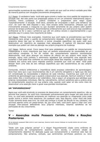 Comportamento Assertivo                                                                                          24
aproximações sucessivas de seu objetivo - até o ponto em que você se sinta à vontade para lidar
de maneira positiva com situações previamente ameaçadoras.

11.° Passo: O verdadeiro teste. Você está agora pronto a testar seu novo padrão de respostas na
situação real. Até este ponto sua preparação passou-se em um ambiente relativamente seguro.
Contudo, treino cuidadoso e prática constante o prepararam para reagir quase
"automaticamente" à situação. Você deve, portanto ser encorajado a fazer uma tentativa "ao
vivo". Se você não está disposto a isso, mais ensaios serão necessários. (Pessoas que são
cronicamente ansiosas e inseguras ou que duvidam seriamente de seu próprio valor podem
precisar de terapia profissional. Recomendamos enfaticamente que você procure logo assistência
profissional se for o caso.) Lembre-se que pôr em prática sincera e espontaneamente o que
aprendeu aqui é o passo mais importante de todos.

12.° Passo: Práticas mais avançadas. Insistimos que você repita os procedimentos que forem
necessários para atingir o padrão de comportamento desejado. Você pode desejar seguir um
programa desse tipo que se relacione a outras situações específicas nas quais você quer
desenvolver um repertório de respostas mais adequadas. O capítulo VII descreve alguns
exemplos que podem ser úteis ao planejar seu próprio programa de mudança.

13.° Passo: Reforço social. Como passo final para estabelecer um padrão de comportamento
independente é muito importante que haja um perfeito entendimento da necessidade de um
auto-reforço constante. A fim de manter seu comportamento assertivo recentemente
desenvolvido, você deve alcançar um sistema de reforço em seu próprio meio social. Por
exemplo, agora você conhece o sentimento agradável que acompanha uma asserção bem
sucedida e você pode ficar confiante na continuação dessa boa resposta. A admiração que você
receberá dos outros será outra resposta positiva constante que você vai obter. Você pode
desejar fazer uma lista de tais reforços específicos que são característicos do seu próprio
ambiente.

Concluindo, embora enfatizemos a importância deste processo sistemático de aprendizagem,
deve ficar claro que o que recomendamos não é um caminho obrigatório e rígido que não leva
em consideração as necessidades e objetivos de cada indivíduo. Insistimos que você crie um
ambiente de aprendizagem que o ajudará a desenvolver sua asserção. Nenhum sistema é "certo"
para todos. Nós o incentivamos a ser sistemático, mas a seguir um programa que satisfaça suas
próprias necessidades individuais. Não há, naturalmente, nenhum substituto para a prática ativa
do comportamento assertivo em sua própria vida, quando você optar só isto como meio de
desenvolver uma asserção maior e gozar suas grandes recompensas.

UM “EMPURRÃOZINHO”

Agora que você está envolvido no processo de desenvolver um comportamento assertivo, não se
permita ficar passivo. Se você ficou interessado suficientemente para chegar até este ponto do
livro, ou você está pensando seriamente em melhorar sua asserção ou imaginando como pode
ajudar outros a serem mais assertivos. Em qualquer caso, faça alguma, coisa! Você não pode
mudar somente lendo esse livro. Se você não começar a mudar de atitude no seu cotidiano, nós
servimos apenas como um passa-tempo. Se, por outro lado, você partir agora e lidar com uma
situação inter-pessoal defendendo seus próprios interesses, estamos satisfeitos de ter
participado de seu crescimento.

Tente!

V - Asserções muito Pessoais Carinho, Ódio e Reações
Posteriores
Se as pessoas ousassem falar entre si sem reservas, haveria muito menos tristezas no mundo dentro de cem anos.
Samuel Butler

"Ande com suas próprias pernas" é o slogan frequentemente citado como sinônimo de
desenvolvimento de comportamento assertivo. Sem dúvida, a primeira edição de
Comportamento Assertivo foi dedicada quase que exclusivamente a incentivar este tipo de
comportamento. Nós achamos, contudo, que sentimentos carinhosos positivos ou raiva
 