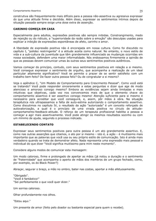 Comportamento Assertivo                                                                      25
construtiva são frequentemente mais difíceis para a pessoa não-assertiva ou agressiva expressar
do que uma atitude firme e decidida. Além disso, expressar os sentimentos íntimos depois da
situação passada sempre exige uma dose extra de asserção.

CARINHO COMEÇA EM CASA

Especialmente para adultos, expressões positivas são sempre inibidas. Constrangimento, medo
de rejeição ou do ridículo, a "superioridade da razão sobre a emoção" são desculpas usadas para
explicar a inibição de expressões espontâneas de afeto, carinho e amor.

A liberdade de expressão positiva não é encorajada em nossa cultura. Como foi discutido no
capítulo I, "polidez restringente" é a atitude aceita como natural. No entanto, o novo estilo de
vida e a sub-cultura da juventude que têm grandemente influenciado as mudanças ocorridas em
nossa sociedade, defendem uma maior informalidade. Nós endossamos firmemente a opinião de
que as pessoas devem comunicar umas às outras seus sentimentos positivos autênticos.

Vamos começar do princípio, contudo, com seus sentimentos positivos em relação a si mesmo.
Você consegue expressar o sentimento de orgulho, que acompanha a realização de um ideal
particular altamente significativo? Você se permite o prazer de se sentir satisfeito com um
trabalho bem feito? De fazer outra pessoa feliz? Ou de congratular a si mesmo?

Veja o apêndice C, "Um Modelo de Comportamento para Crescimento Pessoal". Como você está
se tratando? Você pode responder sinceramente a estas perguntas e dizer que age de modo
atencioso e amoroso consigo mesmo? Embora as evidências sejam ainda limitadas e mais
intuitivas que objetivas, cada vez nos convencemos mais de que o elemento chave do
comportamento assertivo é ser assertivo consigo mesmo! Atenção suficiente para si mesmo é
necessário para acreditar que você conseguirá, e, assim, pôr mãos à obra. Na situação
terapêutica nós ultrapassamos a falta de auto-estima autorizando o comportamento assertivo.
Como discutimos no capítulo IV, o resultado da ação "autorizada” é um conceito reforçado de
autovalorização, a qual é o princípio de uma virada positiva no círculo de atitude-
comportamento-feedback-atitude. O reforço de um terapeuta profissional habilita a pessoa a
começar a agir mais assertivamente. Você pode atingir os mesmos resultados sozinho ou com
um mínimo de ajuda, seguindo o processo indicado.

ESTABELECENDO CONTATO

Expressar seus sentimentos positivos para outra pessoa é um ato grandemente assertivo. E,
como nas outras asserções que citamos, o ato por si mesmo - isto é, a ação - é muitíssimo mais
importante que as palavras que você usa ou seu próprio estilo de comunicação. Isto é ainda mais
verdadeiro quando se trata de demonstrar afeto. Nada representa uma expressão mais pessoal e
individual do que dizer "Você significa muitíssimo para mim neste momento".

Considere alguns modos de comunicar esta mensagem:

Um modo caloroso, firme e prolongado de apertar as mãos (já notou a duração e o sentimento
de "fraternidade" que acompanha o aperto de mãos dos membros de um grupo fechado, como,
por exemplo, os do Black Power?)

Abraçar, segurar o braço, a mão no ombro, bater nas costas, apertar a mão afetuosamente.

"Obrigado".
"Você é fantástico!"
"Sei perfeitamente o que você quer dizer."

Um sorriso caloroso.

Olhar profundamente nos olhos.

"Estou aqui."

Um presente de amor (feito pelo doador ou bastante especial para quem o recebe).
 