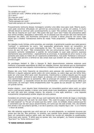 Comportamento Assertivo                                                                         26

"Eu acredito em você."
"Eu confio em você." (Melhor ainda seria um gesto de confiança.)
"Eu o amo."
"Eu creio em você."
"Estou feliz em ver você."
"Tenho pensado em você."
"Você está sempre em meu pensamento."

Provavelmente nenhuma dessas mensagens constitui uma idéia nova para você. Mesmo assim,
você pode encontrar dificuldade em permitir-se pronunciá-las ou pô-las em prática. É muito
cômodo deixar-se dominar pelo constrangimento ou supor "Ela conhece meus sentimentos" ou
"Ele não se importa em ouvir isso". Mas quem não quer ouvir isso? Todos nós precisamos saber
que somos amados, desejados e admirados. Se as pessoas que nos cercam são sutis demais em
expressar seu afeto, nós facilmente começamos a duvidar e talvez procurar em outro lugar
aquilo que a Análise Transacional chama de nossa "mola propulsora" - feedback positivo dos
outros.

Em relações muito íntimas, entre amantes, por exemplo, é geralmente suposto que cada parceiro
"conheça" o sentimento do outro. Tais suposições geralmente levam ao consultório do
conselheiro conjugal, que ouve reclamações do tipo: "Eu nunca sei como ele se sente", "Ela
nunca diz que me ama". "Nós simplesmente não nos comunicamos mais". Frequentemente é
necessário somente restabelecer o padrão de comunicação no qual cada parceiro expresse
abertamente seus sentimentos - especialmente os amorosos. A expressão do amor nunca é uma
panacéia para todos os males de um casamento problemático, mas pode "fortalecer a estrutura"
por ajudar cada parceiro a lembrar-se das coisas boas que existem em seu relacionamento em
primeiro lugar!

Os psicólogos Herbert A. Otto e Georgie R. Bach desenvolveram sistemas extensos para
melhorar a expressão espontânea do afeto em relações íntimas. Aos leitores que se interessarem
especialmente por esse aspecto recomendamos o trabalho que está relacionado na bibliografia.

Elogios são uma fonte freqüente de desconforto para pessoas não assertivas ou agressivas.
Oferecer a alguém palavras gentis sobre ele como pessoa, ou sobre algo que ele tenha feito,
pode ser uma coisa difícil para você. Novamente, incentivamos a prática daquilo que lhe cause
alguma ansiedade. Esforce-se para elogiar as pessoas com sinceridade e honestidade, quando
uma oportunidade genuína se apresentar. Não se preocupe em esperar pelas "palavras certas".
Sua consideração - a expressão sincera de seus sentimentos - comunicará quaisquer idéias que
você quiser, se você agir! Tente simplesmente dizer "Eu gostei da sua atitude" ou "ótimo!" com
um grande sorriso.

Aceitar elogios - ouvir alguém fazer diretamente um comentário positivo sobre você, ou sobre
você a uma terceira pessoa, é talvez uma tarefa ainda mais desafiadora, particularmente difícil,
se você não está bem consigo mesmo. No entanto, é uma ação assertiva - uma resposta
mutuamente compensadora aceitar elogios de outra pessoa.

Considere em primeiro lugar o fato de que você realmente não tem direito de negar a impressão
que a outra pessoa tem de você. Se você disser: "Oh, você me pegou numa boa hora" ou "Não
foi nada especial" ou "Foi por um acaso que deu certo", você, na verdade, disse a pessoa que fez
o comentário que ela tem pouco discernimento, em suma que ela está errada. Ora, ela também
tem direito a ter sua própria opinião, e se ela é positiva a seu respeito faça a ela - e a si mesmo
- o favor de aceitar.

Nós não estamos sugerindo que você saia por aí se auto-elogiando, ou aceitando louvores por
coisas que não fez. Nós sentimos, no entanto, que quando outra pessoa deseja sinceramente
fazer um comentário positivo sobre você, ela merece ser ouvida em rejeições ou qualificações.
Tente dizer pelo menos: "É difícil para eu aceitar isto, mas obrigado", ou mesmo simplesmente
"Que bom!" ou "Achei ótimo ouvir isto".

"É TARDE DEMAIS AGORA!"
 