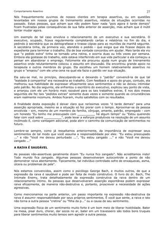 Comportamento Assertivo                                                                         27
Nós frequentemente ouvimos de nossos clientes em terapia assertiva, ou em questões
levantadas em nossos grupos de treinamento assertivo, relatos de situações ocorridas no
passado. Estas pessoas, que acham que não podem fazer nada "pois agora é tarde demais"
ficam frustradas pelas consequências de sua falta anterior de asserção, mas acham que é inútil
tentar mudar agora.

Um exemplo de tal caso envolvia o relacionamento de um executivo e sua secretária. O
executivo, ocupado, ficava regularmente completando cartas e relatórios no fim do dia, e
pedindo à secretária que os datilografasse e tirasse cópias para as reuniões da manhã seguinte.
A secretária tinha, da primeira vez, atendido o pedido - que exigia que ela ficasse depois do
expediente para terminar o trabalho. Ela de boa vontade concordou em ajudar. Mais tarde ela viu
que "o pedido extra" tinha se tornado uma rotina, e ocorria duas ou três vezes por semana.
Embora ela gostasse do trabalho, este estava interferindo em sua vida particular e ela começou a
pensar em abandonar o emprego. Felizmente ela procurou ajuda num grupo de treinamento
assertivo onde relutantemente colocou o assunto em discussão. Ela encontrou grande apoio no
terapeuta e outros membros do grupo. Ela escolheu um homem relativamente assertivo no
grupo e "ensaiou" com ele uma cena na qual ela fazia o patrão ver sua situação.

Ela saiu-se mal, no princípio, desculpando-se e deixando o "patrão" convencê-la de que tal
"lealdade à companhia" era necessária ao trabalho. Com feedback e apoio do grupo, contudo, ela
melhorou sua habilidade de expressar eficazmente seus sentimentos e não se deixou intimidar
pelo patrão. No dia seguinte, ela enfrentou o escritório do executivo, explicou seu ponto de vista,
e arranjou com ele um horário mais razoável para os tais trabalhos extras. E nos dois meses
seguintes ele fez tais "pedidos extras" somente duas vezes e somente quando as circunstâncias
eram realmente incomuns. Ambos ficaram, muito satisfeitos com os resultados.

A finalidade desta exposição é deixar claro que raríssimas vezes "é tarde demais" para uma
asserção apropriada, mesmo se a situação só fez piorar com o tempo. Aproximar-se da pessoa
envolvida - sim, mesmo de um membro da família, cônjuge, amante, patrão, empregado - com
um honesto "Eu tenho me preocupado com __________ há algum tempo" ou "Estou querendo
falar com você sobre __________", pode levar a esforços produtivos na resolução de um assunto
incômodo E, como vantagem adicional, poda abrir o caminho da comunicação de sentimentos no
futuro.

Lembre-se sempre, como já ressaltamos anteriormente, da importância de expressar seus
sentimentos de tal modo que você assuma a responsabilidade por eles: "Eu estou preocupado
..." e não "Você me deixou perturbado ...", "Eu estou zangado ..." e não "Você me deixou
zangado ..."

A RAIVA É SAUDÁVEL

As pessoas não-assertivas geralmente dizem "Eu nunca fico zangado”. Não acreditamos nisto!
Todo mundo fica zangado. Algumas pessoas desenvolveram autocontrole a ponto de não
demonstrar raiva abertamente. Tipicamente, tal indivíduo controlado sofre de enxaquecas, asma,
úlcera ou problemas de pele".

Nós estamos convencidos, assim como o psicólogo George Bach, e muitos outros, de que a
expressão da raiva é saudável e pode ser feita de modo construtivo. O livro do dr. Bach, The
Intimale Enemy, trata detalhadamente da expressão construtiva da raiva dentro de um
relacionamento íntimo. As pessoas que desenvolveram asserção espontânea podem expressar
raiva eficazmente, de maneira não-destrutiva e, portanto, proscrever a necessidade de ações
agressivas.

Como mencionamos na parte anterior, um passo importante na expressão não-destrutiva da
raiva é assumir responsabilidade por seus próprios sentimentos. Ê você que sente, a raiva e isto
não torna a outra pessoa "cretina" ou "filha da p..." ou a causa de seu sentimento.

Uma expressão física de um sentimento muito forte é um bom meio de liberar hostilidade. Bater
na mesa, pisar duro, chorar, dar socos no ar, bater em um travesseiro são todos bons truques
para liberar sentimentos muito tensos sem agredir a outra pessoa.
 