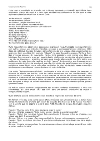 Comportamento Assertivo                                                                     28
Evitar que a hostilidade se acumule com o tempo exercendo a expressão espontânea deste
sentimento quando ele surgir é o meio mais saudável que conhecemos de lidar com a raiva.
Algumas expressões verbais que achamos úteis:

"Eu estou muito zangado."
"Eu estou ficando furioso.'"
"Eu discordo completamente de você."
"Eu fico furioso quando você faz/diz isso."
"Eu fico muito perturbado/amolado com tudo isso."
"Isso me amola muito."
"Estou muito aborrecido."
"Pare de me amolar."
"Eu acho isso injusto."
"Não faça isso comigo."
"Pare imediatamente."
"Você não tem direito de dizer/fazer isso."
"Eu realmente não gosto disso."

Muito frequentemente observamos pessoas que expressam raiva, frustração ou desapontamento
com outras pessoas por métodos indiretos, covardes e desnecessariamente dolorosos. Além
disso, se o objetivo desejado é mudar o comportamento do alvo visado, estes procedimentos são
raramente bem sucedidos. Um exemplo "clássico" é o caso dos recém-casados, Martha e John.
Nas primeiras semanas de casamento, Martha tinha descoberto pelo menos uma dúzia de
hábitos de John que eram, a seu ver, questionáveis. Infelizmente para ambos, ela era incapaz de
- ou não se dispunha a - encontrar coragem para discutir abertamente cora John sobre seus
problemas. Ao invés disso, ela escolheu um jeito "seguro" de demonstrar seu desagrado com o
comportamento de John, ela o confiou à sua mãe. Pior ainda, não satisfeita com suas conversas
ao telefona quase diárias com a mãe sobre os defeitos de John, ela também usava as reuniões
familiares como ocasião para censurá-lo diante do resto da família.

Este estilo "veja-como-ele-e-péssimo", relacionado a uma terceira pessoa (ou pessoas), o
desamor de alguém por outrem, pode ter efeitos desastrosos em um relacionamento. John
sentiu-se ferido, embaraçado e hostil com os ataques de Martha. Ele gostaria que ela tivesse
escolhido a privacidade de seu próprio relacionamento para contar-lhe seus descontentamentos.
Em lugar de sentir-se motivado a mudar de hábitos, ele respondeu ao tratamento agressivo dela
com amargura e desejo de revidar intensificando os mesmos comportamentos que ela gostaria
que ele mudasse.

Se Martha tivesse escolhido corajosamente ser assertiva contando diretamente a John seus
sentimentos, ela teria criado uma boa base para um esforço cooperativo de mudar o
comportamento de John.

Outro exemplo ajudará a esclarecer nossas atitudes a respeito da expressão da raiva:

Um homem levou seu carro a uma grande oficina mecânica para um conserto que ia tomar muito
tempo. O atendimento era feito por ordem de chegada. Ele chegou às 8 da manhã, mas falou
com o gerente que ele pegaria o carro lá pelas 4:30. Quando ele chegou, teve lugar o seguinte
diálogo:

Freguês: "Oi, meu nome é X e estou aqui para pegar o carro."
Gerente: (olhando os papéis) "Sinto muito, senhor, nós não o aprontamos ainda."
Freguês: "Diabo! Isto me deixa furioso! Este atendimento é feito por ordem de chegada, e eu
estava aqui às 8! O que aconteceu?"
Gerente: "Foi um erro nosso, nós o pusemos lá atrás, ficamos muito ocupados e esquecemos."
Freguês: "Bem, pro inferno com isso. É uma inconveniência para mim deixar meu carro aqui o
dia inteiro."
Gerente: "Eu sei e peço desculpas. Eu prometo consertá-lo em primeiro lugar amanhã bem cedo,
se quiser trazê-lo de volta."
 