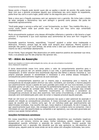 Comportamento Assertivo                                                                          29
Nesse ponto o freguês pode decidir quais são as opções e decidir de acordo. Ele podia tentar
fazer com que o gerente arranjasse alguém que consertasse seu carro depois do expediente,
podia levar seu carro a outro lugar, podia voltar no dia seguinte para o conserto.

Note a raiva que o freguês expressou sem ser agressivo com o gerente. Ele tinha todo o direito
de estar zangado e demonstrou isso sem denegrir o gerente como pessoa. Ele podia ter
respondido agressivamente:

"Você pode pegar o serviço e enfiar ele", e sair furiosamente, ou dizer: "Seu maldito filho da p...,
nunca vocês fazem nada que preste aqui. Eu exijo que meu carro seja consertado
imediatamente".

Muito provavelmente qualquer uma dessas afirmações inflamaria o gerente e não levaria a lugar
nenhum. O importante é que você expresse seus sentimentos de raiva sem ferir ninguém no
processo.

Expressão assertiva honesta, espontânea, "visceral" ajudará a evitar raiva inadequada e
destrutiva. Primeiro, porque logo de saída você atingirá seus objetivos. Mesmo quando a
asserção não ganha o que você almeja, ela ainda evita o ódio que você pode canalizar para si
mesmo se não o manifestar abertamente.

Vá em frente, fique zangado! Mas desenvolva um estilo assertivo positivo de expressar sua raiva.
Você, e as pessoas que lhe são próprias irão apreciar isto.

VI - Além da Asserção
Aquele que respeita a si mesmo está protegido dos outros, ele usa uma armadura invulnerável.
Henry Wadsworth longfellow

O tema desenvolvido nesse livro versa sobre o valor do comportamento assertivo para o
indivíduo que procura dar um sentido próprio à sua vida, e particularmente às suas relações
interpessoais. O leitor sensível terá reconhecido algumas das falhas e desvios inerentes à sua
própria asserção pessoal. A sensibilidade é necessária a uma análise dessas limitações e
consequências potencialmente negativas da auto-asserção.

Embora o comportamento assertivo por si mesmo seja a recompensa para a maioria, as
consequências da situação podem diminuir seu valor. Considere, por exemplo, o menino pequeno
que assertivamente recusa o pedido de outro grandão para andar em sua nova bicicleta, e como
resultado ganha um olho roxo. Sua asserção foi perfeitamente legitima, mas a outra pessoa não
quis aceitar a negação da vontade dela. Portanto, sem sugerir que a asserção seja evitada
quando parecer arriscada, nós realmente incentivamos os indivíduos a considerar as
consequências prováveis de seus atos assertivos. Sob outras circunstâncias, o valor pessoal da
asserção será contrabalançado pelo valor de evitar a resposta provável àquela asserção.

Pode ser útil rever um numero de situações possíveis nas quais o valor potencial da asserção é
pesado em relação as consequências prováveis. É nossa convicção que cada pessoa deve ser
capaz de escolher por si mesma como agir. Se um indivíduo pode agir assertivamente sob
determinadas condições, mas escolhe não agir, nosso objetivo é alcançado. Se ele é incapaz, de
agir assertivamente (quer dizer, não consegue escolher por si próprio como se comportar, mas é
intimidado em sua não-assertividade ou compelido a ser agressivo), sua vida será governada por
outros e sua saúde mental sofrerá.

REAÇÕES POTENCIAIS ADVERSAS

Em nossa experiência como facilitadores da asserção, descobrimos que resultados negativos
ocorrem em um número mínimo de casos. Certos indivíduos, porém, reagem de modo
desagradável quando enfrentam a asserção de outrem. Portanto, mesmo quando lida
adequadamente com a asserção não deixando que ela seja agressiva ou não-assertiva em
nenhum grau, alguém pode às vezes ainda ver-se às voltas com situações incômodas, tais como:
 